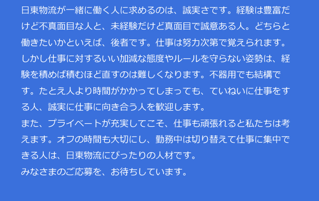 日東物流が一緒に働く人に求めるのは、誠実さです。経験は豊富だけど不真面目な人と、未経験だけど真面目で誠意ある人。どちらと働きたいかといえば、後者です。仕事は努力次第で覚えられます。しかし仕事に対するいい加減な態度やルールを守らない姿勢は、経験を積めば積むほど直すのは難しくなります。不器用でも結構です。たとえ人より時間がかかってしまっても、ていねいに仕事をする人、誠実に仕事に向き合う人を歓迎します。また、プライベートが充実してこそ、仕事も頑張れると私たちは考えます。オフの時間も大切にし、勤務中は切り替えて仕事に集中できる人は、日東物流にぴったりの人材です。みなさまのご応募を、お待ちしています。