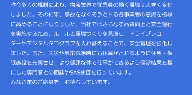 昨今多くの規制により、物流業界で従業員の働く環境は大きく変化しました。その結果、事故をなくそうとする各事業者の意識を格段に高めることになりました。当社ではさらなる品質向上と安全運行を実施するため、ルールと環境づくりを見直し、ドライブレコーダーやデジタルタコグラフを入れ替えることで、安全管理を強化しました。また、天災や異常気象時にも休息がとれるように休憩・仮眠施設を充実させ、より健康な体で仕事ができるよう健診結果を基にした専門家との面談やSAS検査を行っています。みなさまのご応募を、お待ちしています。