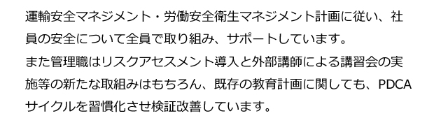 運輸安全マネジメント・労働安全衛生マネジメント計画に従い、社員の安全について全員で取り組み、サポートしています。また管理職はリスクアセスメント導入と外部講師による講習会の実施等の新たな取組みはもちろん、既存の教育計画に関しても、PDCAサイクルを習慣化させ検証改善しています。