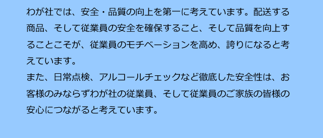 わが社では、安全・品質の向上を第一に考えています。配送する商品、そして従業員の安全を確保すること、そして品質を向上することこそが、従業員のモチベーションを高め、誇りになると考えています。また、日常点検、アルコールチェックなど徹底した安全性は、お客様のみならずわが社の従業員、そして従業員のご家族の皆様の安心につながると考えています。