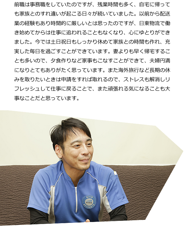 前職は事務職をしていたのですが、残業時間も多く、自宅に帰っても家族とのすれ違いが起こる日々が続いていました。以前から配送業の経験もあり時間的に厳しいとは思ったのですが、日東物流で働き始めてからは仕事に追われることもなくなり、心にゆとりができました。今では土日祝日もしっかり休めて家族との時間も作れ、充実した毎日を過ごすことができています。妻よりも早く帰宅することも多いので、夕食作りなど家事もこなすことができて、夫婦円満になりとてもありがたく思っています。また海外旅行など長期の休みを取りたいときは申請をすれば取れるので、ストレスも解消しリフレッシュして仕事に戻ることで、また頑張れる気になることも大事なことだと思っています。