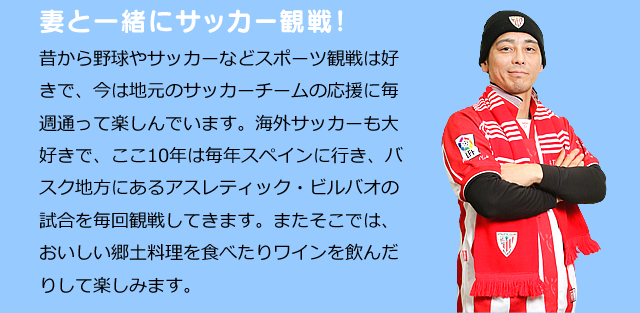 妻と一緒にサッカー観戦！　昔から野球やサッカーなどスポーツ観戦は好きで、今は地元のサッカーチームの応援に毎週通って楽しんでいます。海外サッカーも大好きで、ここ10年は毎年スペインに行き、バスク地方にあるアスレティック・ビルバオの試合を毎回観戦してきます。またそこでは、おいしい郷土料理を食べたりワインを飲んだりして楽しみます。