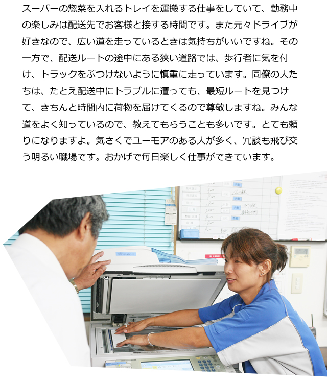 スーパーの惣菜を入れるトレイを運搬する仕事をしていて、勤務中の楽しみは配送先でお客様と接する時間です。また元々ドライブが好きなので、広い道を走っているときは気持ちがいいですね。その一方で、配送ルートの途中にある狭い道路では、歩行者に気を付け、トラックをぶつけないように慎重に走っています。同僚の人たちは、たとえ配送中にトラブルに遭っても、最短ルートを見つけて、きちんと時間内に荷物を届けてくるので尊敬しますね。みんな道をよく知っているので、教えてもらうことも多いです。とても頼りになりますよ。気さくでユーモアのある人が多く、冗談も飛び交う明るい職場です。おかげで毎日楽しく仕事ができています。