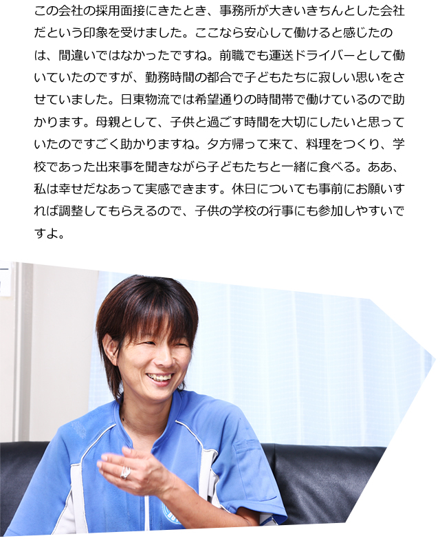 この会社の採用面接にきたとき、事務所が大きいきちんとした会社だという印象を受けました。ここなら安心して働けると感じたのは、間違いではなかったですね。前職でも運送ドライバーとして働いていたのですが、勤務時間の都合で子どもたちに寂しい思いをさせていました。日東物流では希望通りの時間帯で働けているので助かります。母親として、子供と過ごす時間を大切にしたいと思っていたのですごく助かりますね。夕方帰って来て、料理をつくり、学校であった出来事を聞きながら子どもたちと一緒に食べる。ああ、私は幸せだなあって実感できます。休日についても事前にお願いすれば調整してもらえるので、子供の学校の行事にも参加しやすいですよ。</p>
</div>