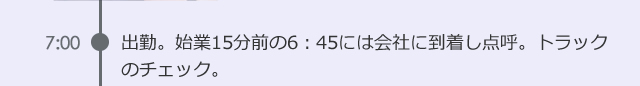 7:00　出勤。始業15分前の6：45には会社に到着し点呼。トラックのチェック。