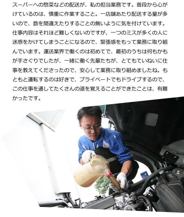 スーパーへの惣菜などの配送が、私の担当業務です。普段から心がけているのは、慎重に作業すること。一店舗あたり配送する量が多いので、数を間違えたりすることの無いように気を付けています。仕事内容はそれほど難しくないのですが、一つのミスが多くの人に迷惑をかけてしまうことになるので、緊張感をもって業務に取り組んでいます。運送業界で働くのは初めてで、最初のうちは何もかもが手さぐりでしたが、一緒に働く先輩たちが、とてもていねいに仕事を教えてくださったので、安心して業務に取り組めましたね。もともと運転するのは好きで、プライベートでもドライブするので、この仕事を通してたくさんの道を覚えることができたことは、有難かったです。