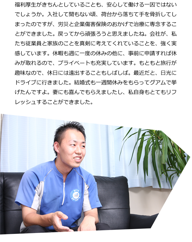 福利厚生がきちんとしていることも、安心して働ける一因ではないでしょうか。入社して間もない頃、荷台から落ちて手を骨折してしまったのですが、労災と企業傷害保険のおかげで治療に専念することができました。戻ってから頑張ろうと思えましたね。会社が、私たち従業員と家族のことを真剣に考えてくれていることを、強く実感しています。休暇も週に一度の休みの他に、事前に申請すれば休みが取れるので、プライベートも充実しています。もともと旅行が趣味なので、休日には遠出することもしばしば。最近だと、日光にドライブに行きました。結婚式も一週間休みをもらってグアムで挙げたんですよ。妻にも喜んでもらえましたし、私自身もとてもリフレッシュすることができました。