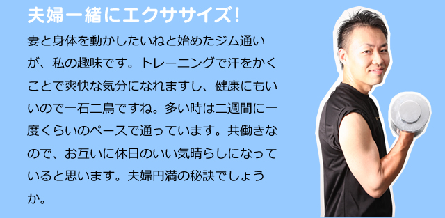 夫婦一緒にエクササイズ！　妻と身体を動かしたいねと始めたジム通いが、私の趣味です。トレーニングで汗をかくことで爽快な気分になれますし、健康にもいいので一石二鳥ですね。多い時は二週間に一度くらいのペースで通っています。共働きなので、お互いに休日のいい気晴らしになっていると思います。夫婦円満の秘訣でしょうか。