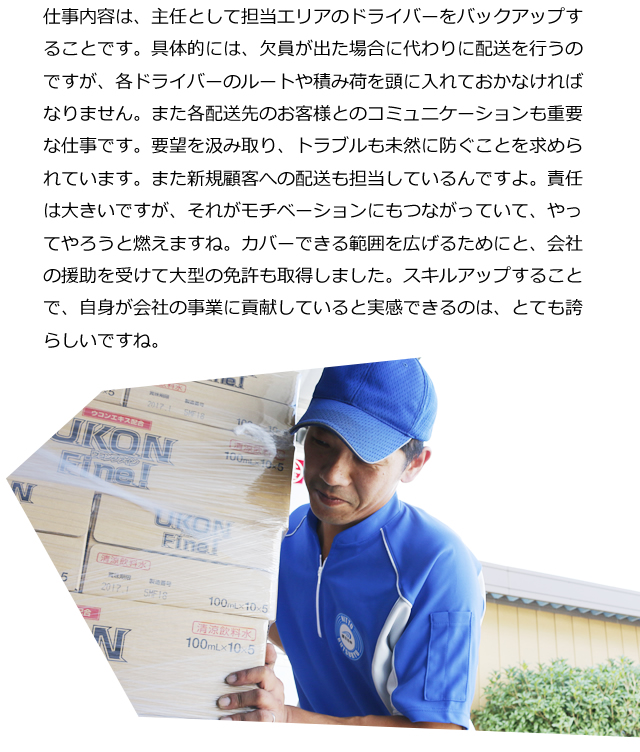 仕事内容は、主任として担当エリアのドライバーをバックアップすることです。具体的には、欠員が出た場合に代わりに配送を行うのですが、各ドライバーのルートや積み荷を頭に入れておかなければなりません。また各配送先のお客様とのコミュニケーションも重要な仕事です。要望を汲み取り、トラブルも未然に防ぐことを求められています。また新規顧客への配送も担当しているんですよ。責任は大きいですが、それがモチベーションにもつながっていて、やってやろうと燃えますね。カバーできる範囲を広げるためにと、会社の援助を受けて大型の免許も取得しました。スキルアップすることで、自身が会社の事業に貢献していると実感できるのは、とても誇らしいですね。