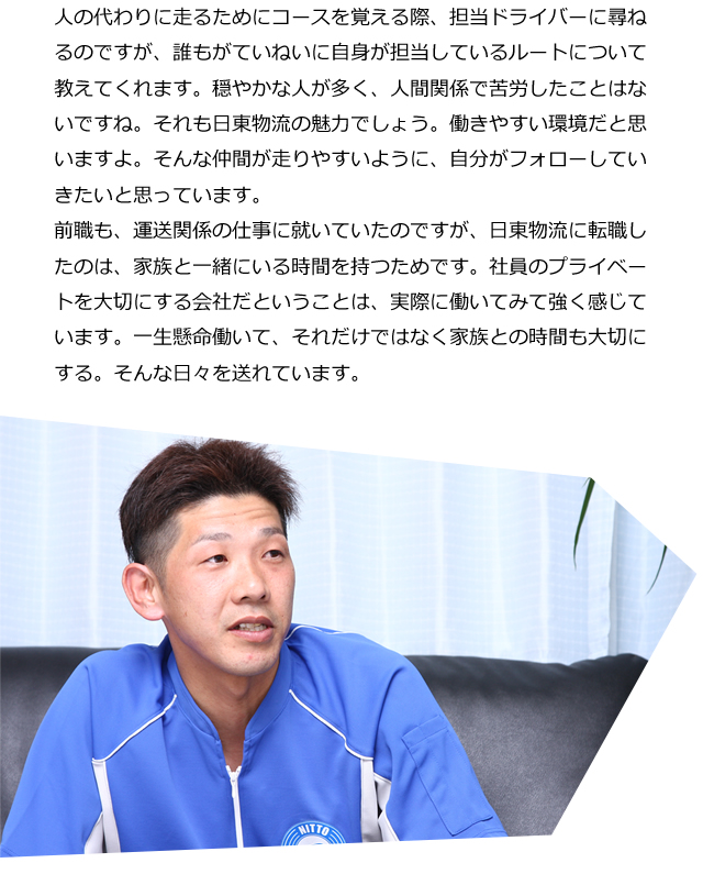 人の代わりに走るためにコースを覚える際、担当ドライバーに尋ねるのですが、誰もがていねいに自身が担当しているルートについて教えてくれます。穏やかな人が多く、人間関係で苦労したことはないですね。それも日東物流の魅力でしょう。働きやすい環境だと思いますよ。そんな仲間が走りやすいように、自分がフォローしていきたいと思っています。前職も、運送関係の仕事に就いていたのですが、日東物流に転職したのは、家族と一緒にいる時間を持つためです。社員のプライベートを大切にする会社だということは、実際に働いてみて強く感じています。一生懸命働いて、それだけではなく家族との時間も大切にする。そんな日々を送れています。