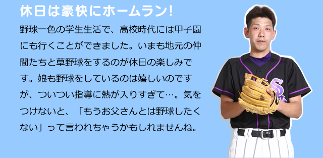 休日は豪快にホームラン！　野球一色の学生生活で、高校時代には甲子園にも行くことができました。いまも地元の仲間たちと草野球をするのが休日の楽しみです。娘も野球をしているのは嬉しいのですが、ついつい指導に熱が入りすぎて…。気をつけないと、「もうお父さんとは野球したくない」って言われちゃうかもしれませんね。