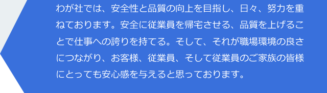 わが社では、安全性と品質の向上を目指し、日々、努力を重ねております。安全に従業員を帰宅させる、品質を上げることで仕事への誇りを持てる。そして、それが職場環境の良さにつながり、お客様、従業員、そして従業員のご家族の皆様にとっても安心感を与えると思っております。