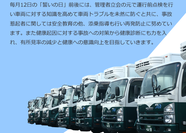 毎月12日の「誓いの日」前後には、管理者立会の元で運行前点検を行い車両に対する知識を高めて車両トラブルを未然に防ぐと共に、事故惹起者に関しては安全教育の他、添乗指導も行い再発防止に努めています。また健康起因に対する事故への対策から健康診断にも力を入れ、有所見率の減少と健康への意識向上を目指していきます。
