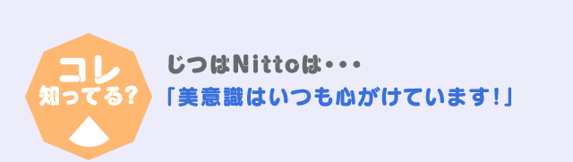 コレ！知っている？ じつはNittoは・・・「美意識はいつも心がけています！」