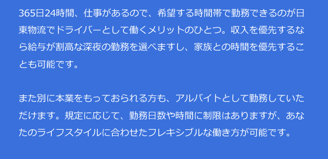 365日24時間、仕事があるので、希望する時間帯で勤務できるのが日東物流でドライバーとして働くメリットのひとつ。収入を優先するなら給与が割高な深夜の勤務を選べますし、家族との時間を優先することも可能です。また別に本業をもっておられる方も、アルバイトとして勤務していただけます。規定に応じて、勤務日数や時間に制限はありますが、あなたのライフスタイルに合わせたフレキシブルな働き方が可能です。