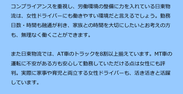 コンプライアンスを重視し、労働環境の整備に力を入れている日東物流は、女性ドライバーにも働きやすい環境だと言えるでしょう。勤務日数・時間も融通が利き、家族との時間を大切にしたいとお考えの方も、無理なく働くことができます。また日東物流では、AT車のトラックを8割以上揃えています。MT車の運転に不安がある方も安心して勤務していただける点は女性にも評判。実際に家事や育児と両立する女性ドライバーも、活き活きと活躍しています。