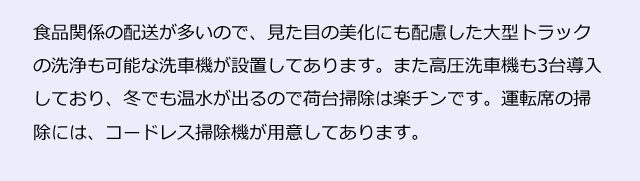 食品関係の配送が多いので、見た目の美化にも配慮した大型トラックの洗浄も可能な洗車機が設置してあります。また高圧洗車機も3台導入しており、冬でも温水が出るので荷台掃除は楽チンです。運転席の掃除には、コードレス掃除機が用意してあります。